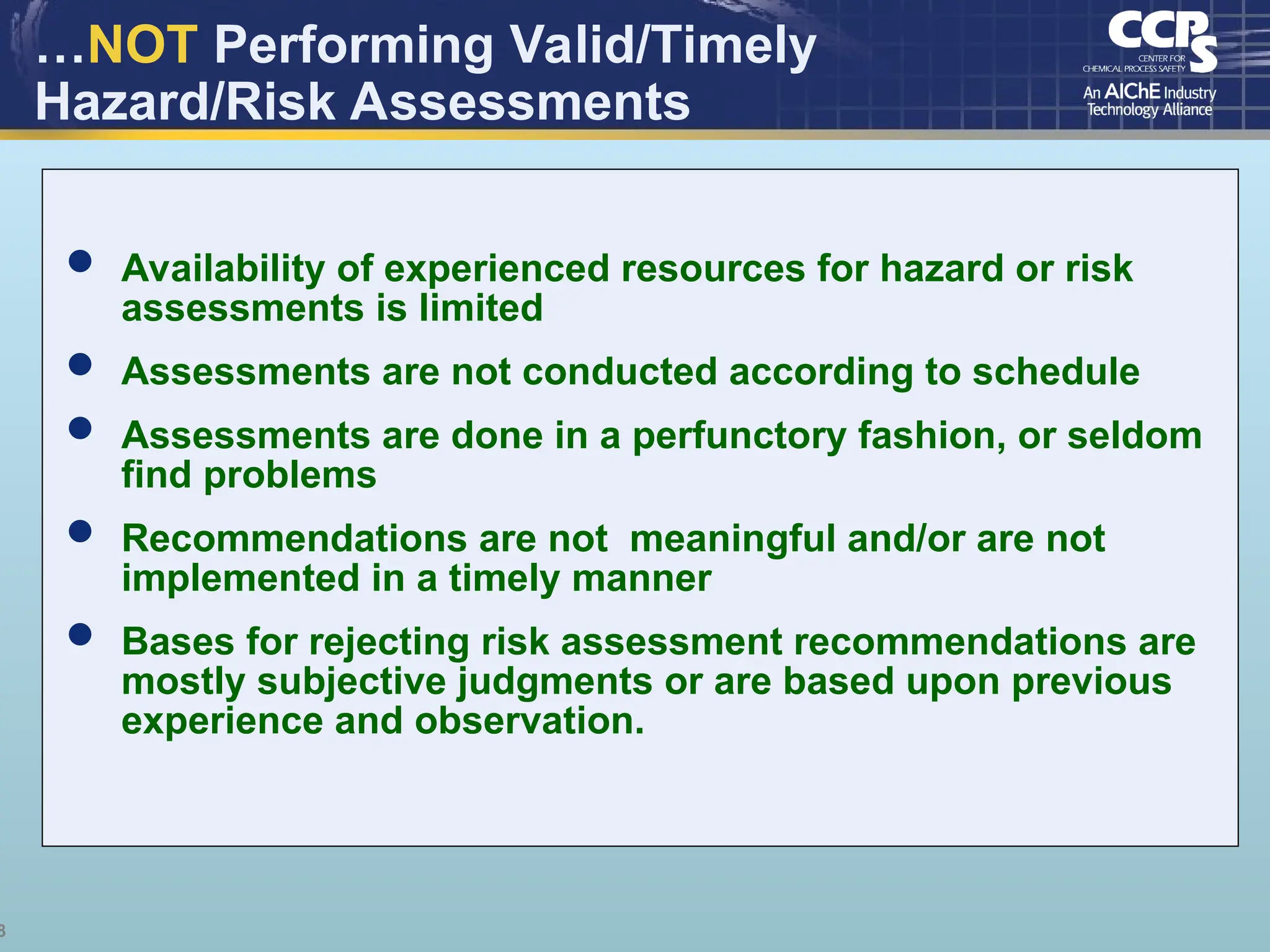 8
…NOT Performing Valid/Timely
Hazard/Risk Assessments
 Availability of experienced resources for hazard or risk
assessments is limited
 Assessments are not conducted according to schedule
 Assessments are done in a perfunctory fashion, or seldom
find problems
 Recommendations are not meaningful and/or are not
implemented in a timely manner
 Bases for rejecting risk assessment recommendations are
mostly subjective judgments or are based upon previous
experience and observation.
 