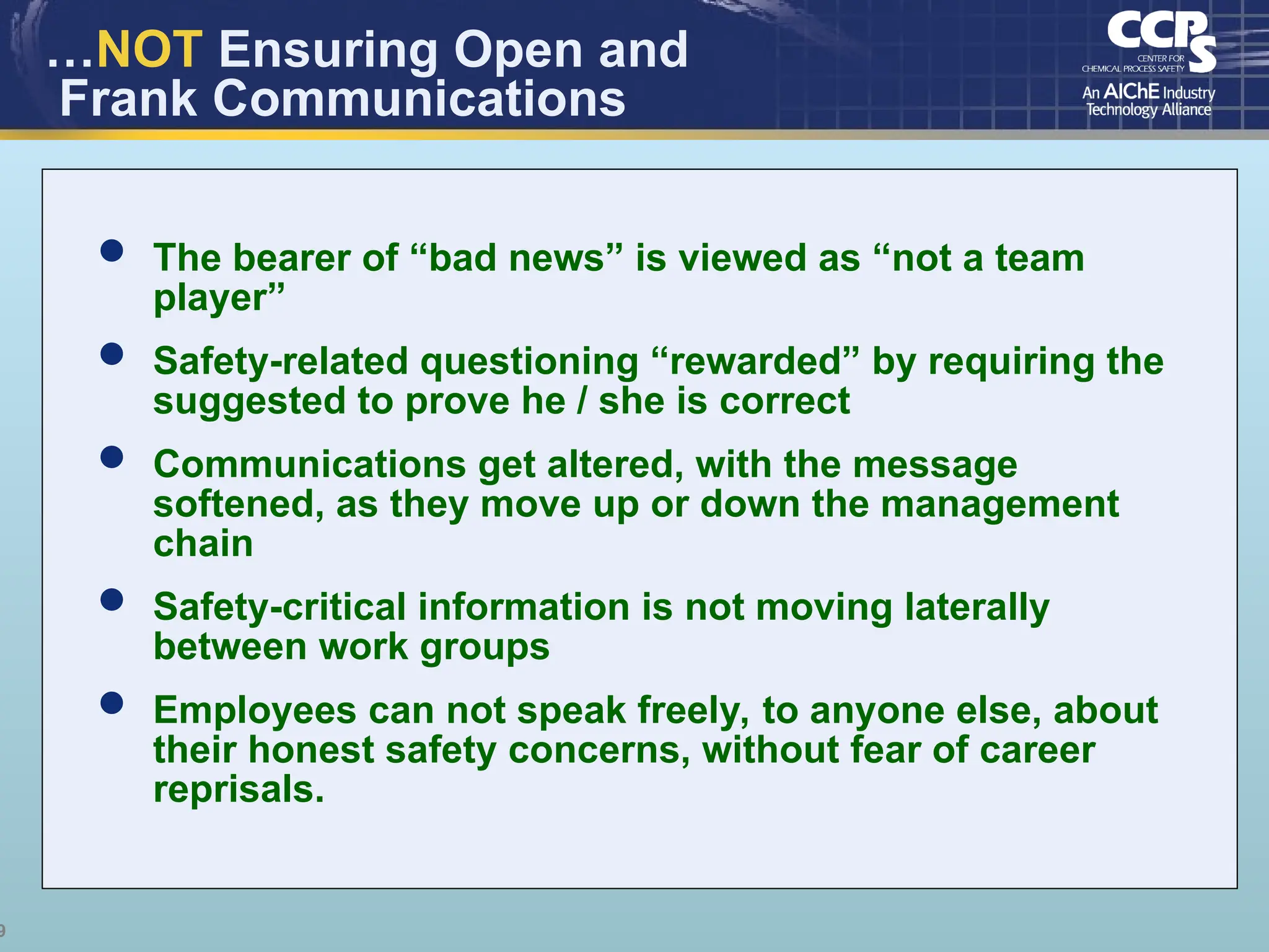9
…NOT Ensuring Open and
Frank Communications
 The bearer of “bad news” is viewed as “not a team
player”
 Safety-related questioning “rewarded” by requiring the
suggested to prove he / she is correct
 Communications get altered, with the message
softened, as they move up or down the management
chain
 Safety-critical information is not moving laterally
between work groups
 Employees can not speak freely, to anyone else, about
their honest safety concerns, without fear of career
reprisals.
 