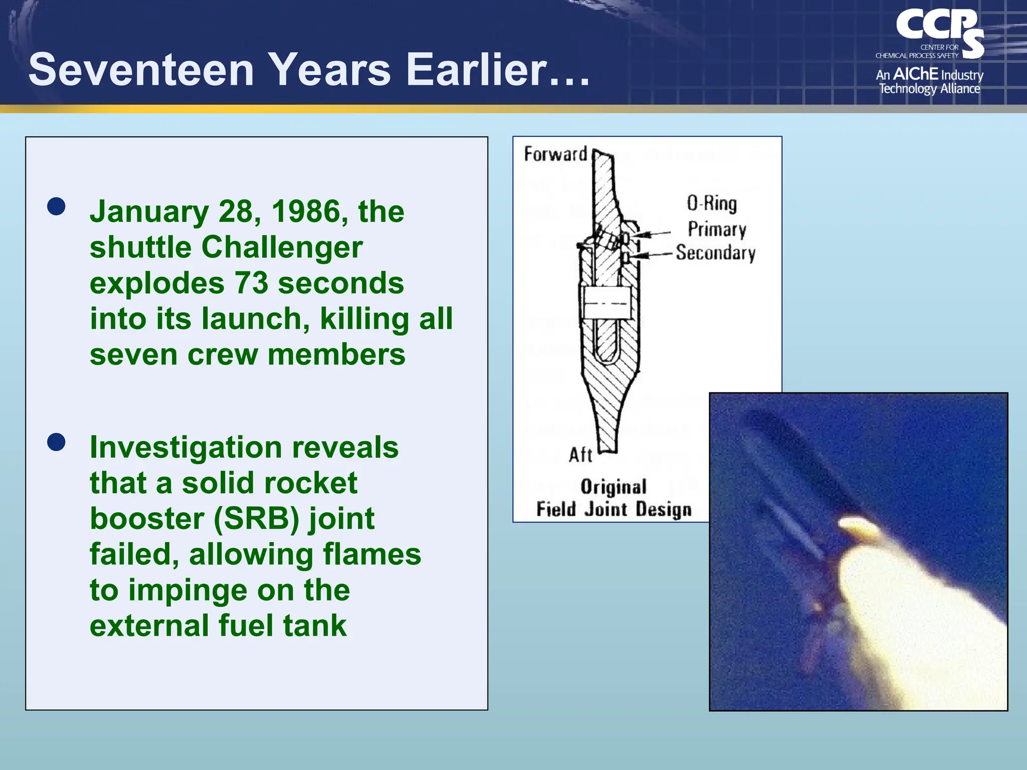 Seventeen Years Earlier…
 January 28, 1986, the
shuttle Challenger
explodes 73 seconds
into its launch, killing all
seven crew members
 Investigation reveals
that a solid rocket
booster (SRB) joint
failed, allowing flames
to impinge on the
external fuel tank
 