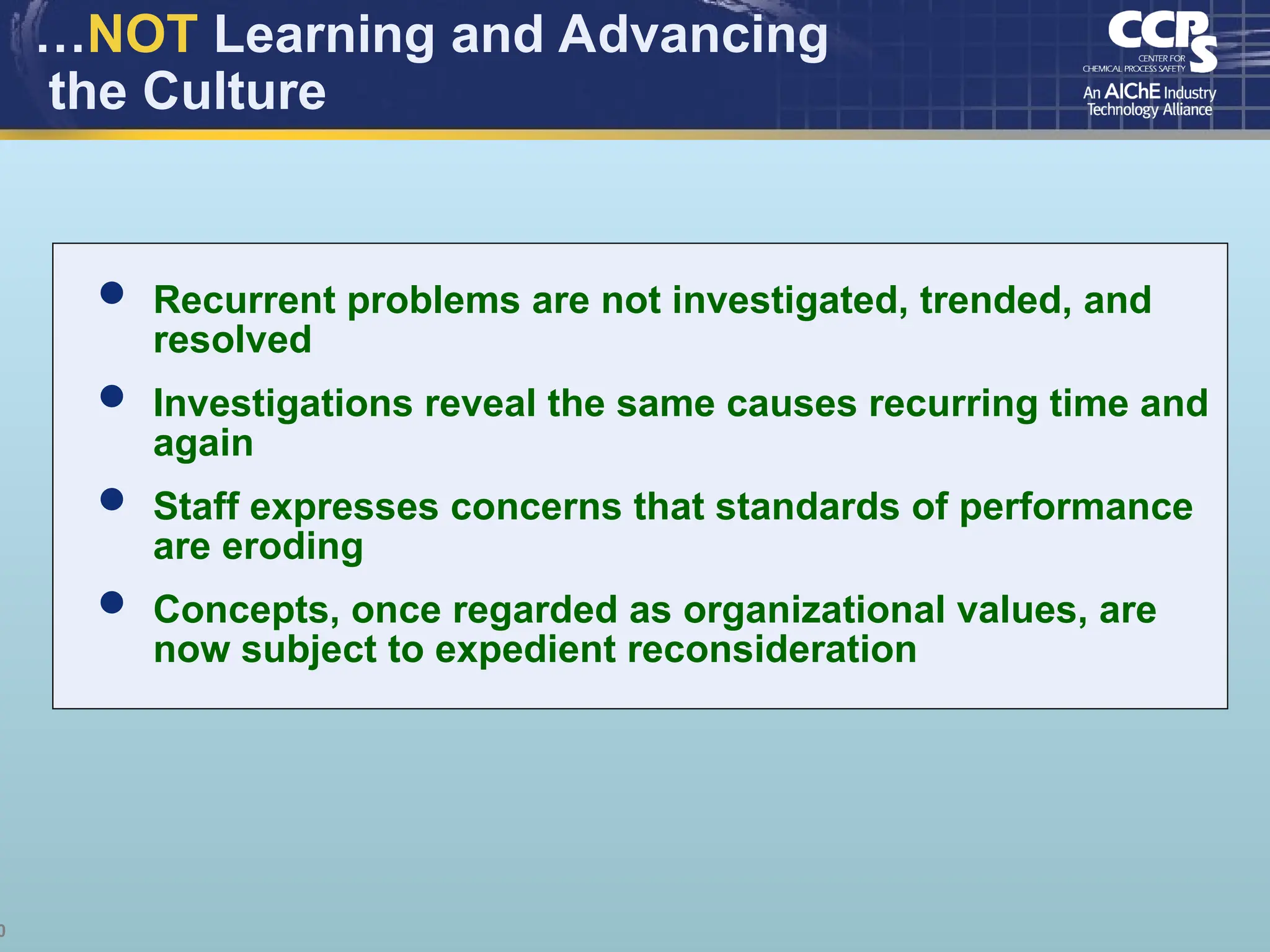 0
…NOT Learning and Advancing
the Culture
 Recurrent problems are not investigated, trended, and
resolved
 Investigations reveal the same causes recurring time and
again
 Staff expresses concerns that standards of performance
are eroding
 Concepts, once regarded as organizational values, are
now subject to expedient reconsideration
 