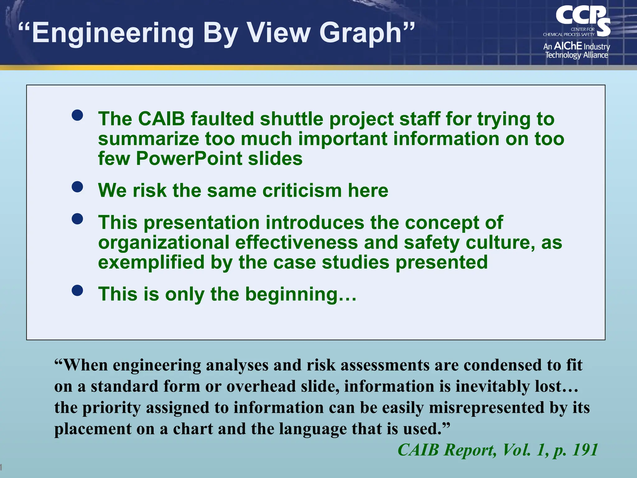 1
“Engineering By View Graph”
“When engineering analyses and risk assessments are condensed to fit
on a standard form or overhead slide, information is inevitably lost…
the priority assigned to information can be easily misrepresented by its
placement on a chart and the language that is used.”
CAIB Report, Vol. 1, p. 191
 The CAIB faulted shuttle project staff for trying to
summarize too much important information on too
few PowerPoint slides
 We risk the same criticism here
 This presentation introduces the concept of
organizational effectiveness and safety culture, as
exemplified by the case studies presented
 This is only the beginning…
 