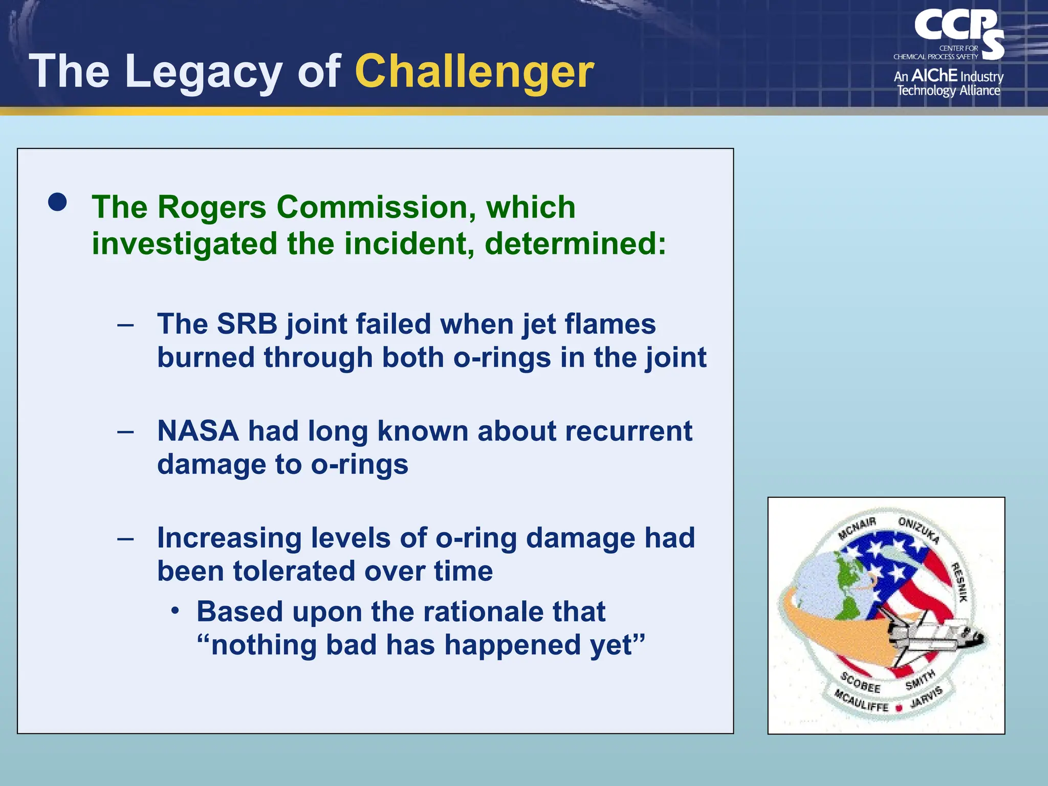 The Legacy of Challenger
 The Rogers Commission, which
investigated the incident, determined:
– The SRB joint failed when jet flames
burned through both o-rings in the joint
– NASA had long known about recurrent
damage to o-rings
– Increasing levels of o-ring damage had
been tolerated over time
• Based upon the rationale that
“nothing bad has happened yet”
 