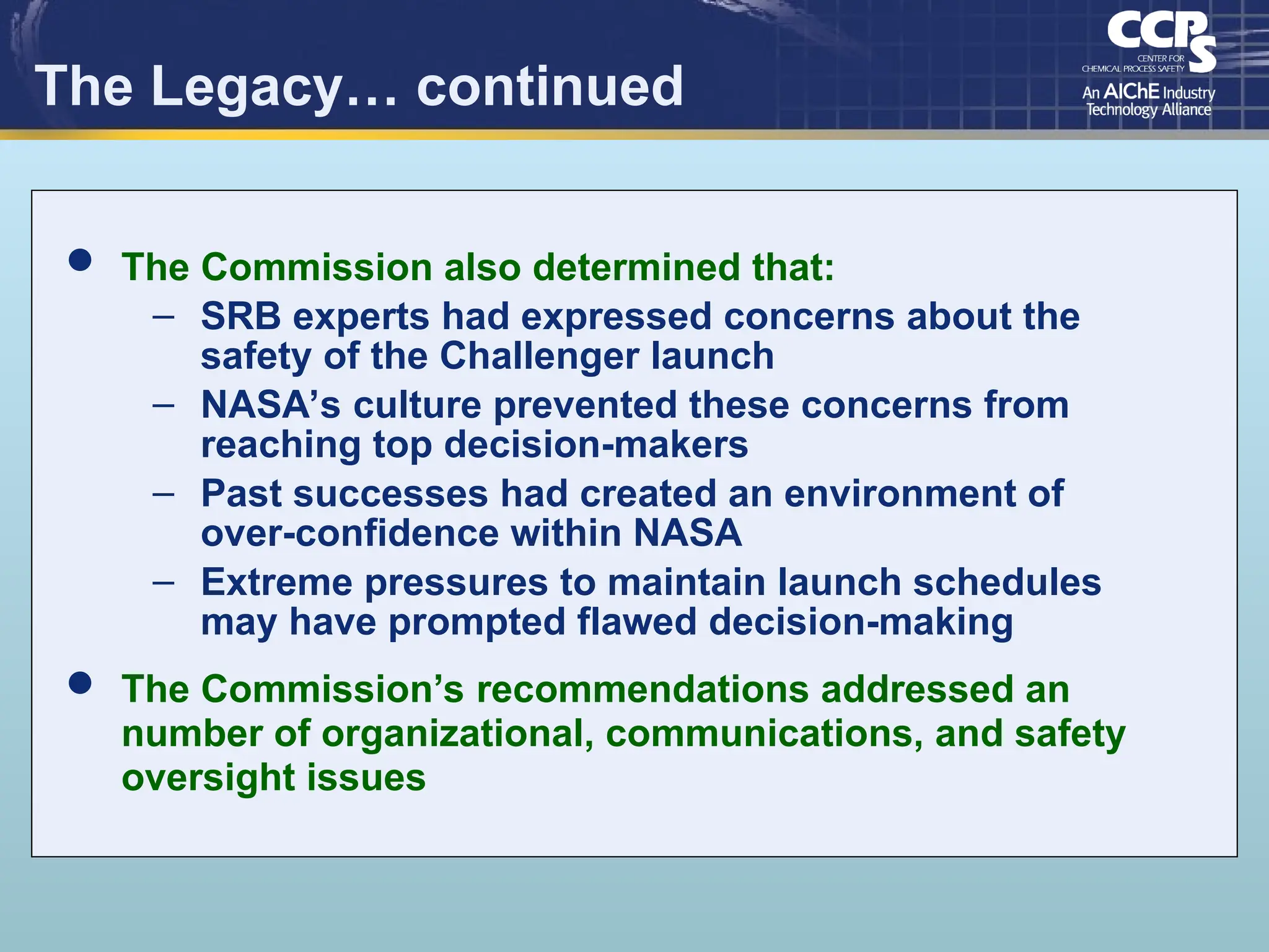 The Legacy… continued
 The Commission also determined that:
– SRB experts had expressed concerns about the
safety of the Challenger launch
– NASA’s culture prevented these concerns from
reaching top decision-makers
– Past successes had created an environment of
over-confidence within NASA
– Extreme pressures to maintain launch schedules
may have prompted flawed decision-making
 The Commission’s recommendations addressed an
number of organizational, communications, and safety
oversight issues
 