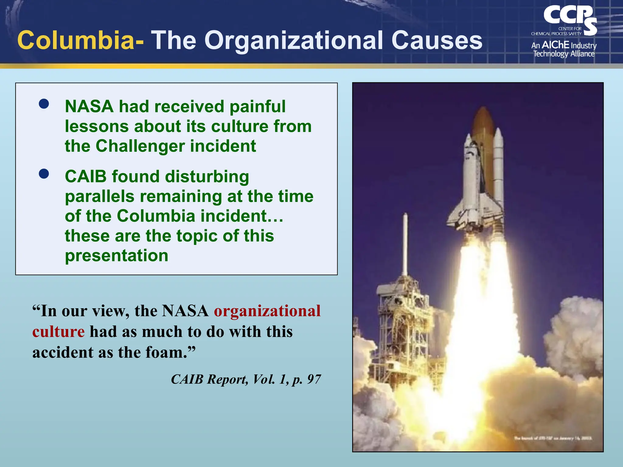 Columbia- The Organizational Causes
“In our view, the NASA organizational
culture had as much to do with this
accident as the foam.”
CAIB Report, Vol. 1, p. 97
 NASA had received painful
lessons about its culture from
the Challenger incident
 CAIB found disturbing
parallels remaining at the time
of the Columbia incident…
these are the topic of this
presentation
 