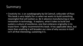 Summary
• Creativity Inc. is an autobiography by Ed Catmull, cofounder of Pixar.
This book is very helpful for us when we ...