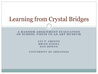 A RANDOM ASSIGNMENT EVALUATION
OF SCHOOL VISITS TO AN ART MUSEUM
J A Y P . G R E E N E
B R I A N K I S I D A
D A N B O W E N
U N I V E R S I T Y O F A R K A N S A S
Learning from Crystal Bridges
 