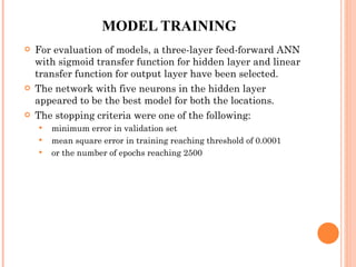 MODEL TRAINING For evaluation of models, a three-layer feed-forward ANN with sigmoid transfer function for hidden layer and linear transfer function for output layer have been selected.  The network with five neurons in the hidden layer appeared to be the best model for both the locations. The stopping criteria were one of the following: minimum error in validation set mean square error in training reaching threshold of 0.0001 or the number of epochs reaching 2500 