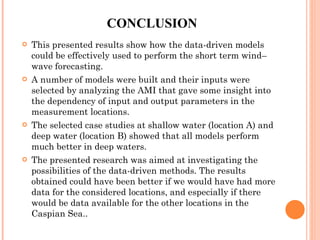 CONCLUSION This presented results show how the data-driven models could be effectively used to perform the short term wind–wave forecasting.  A number of models were built and their inputs were selected by analyzing the AMI that gave some insight into the dependency of input and output parameters in the measurement locations.  The selected case studies at shallow water (location A) and deep water (location B) showed that all models perform much better in deep waters.  The presented research was aimed at investigating the possibilities of the data-driven methods. The results obtained could have been better if we would have had more data for the considered locations, and especially if there would be data available for the other locations in the Caspian Sea.. 