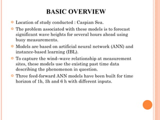 BASIC OVERVIEW Location of study conducted : Caspian Sea. The problem associated with these models is to forecast significant wave heights for several hours ahead using buoy measurements. Models are based on artificial neural network (ANN) and instance-based learning (IBL). To capture the wind–wave relationship at measurement sites, these models use the existing past time data describing the phenomenon in question. Three feed-forward ANN models have been built for time horizon of 1h, 3h and 6 h with different inputs. 