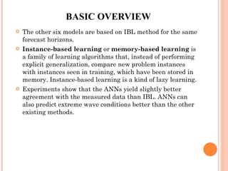 BASIC OVERVIEW The other six models are based on IBL method for the same forecast horizons.  Instance-based learning  or  memory-based learning  is a family of learning algorithms that, instead of performing explicit generalization, compare new problem instances with instances seen in training, which have been stored in memory. Instance-based learning is a kind of lazy learning. Experiments show that the ANNs yield slightly better agreement with the measured data than IBL. ANNs can also predict extreme wave conditions better than the other existing methods. 