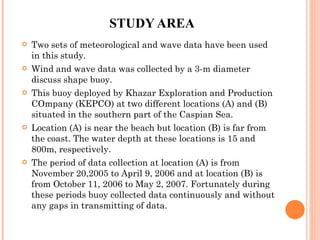 STUDY AREA Two sets of meteorological and wave data have been used in this study.  Wind and wave data was collected by a 3-m diameter discuss shape buoy.  This buoy deployed by Khazar Exploration and Production COmpany (KEPCO) at two different locations (A) and (B) situated in the southern part of the Caspian Sea. Location (A) is near the beach but location (B) is far from the coast. The water depth at these locations is 15 and 800m, respectively. The period of data collection at location (A) is from November 20,2005 to April 9, 2006 and at location (B) is from October 11, 2006 to May 2, 2007. Fortunately during these periods buoy collected data continuously and without any gaps in transmitting of data. 