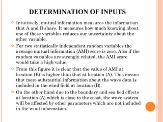 DETERMINATION OF INPUTS Intuitively, mutual information measures the information that A and B share. It measures how much knowing about one of these variables reduces our uncertainty about the other variable.  For two statistically independent random variables the average mutual information (AMI) score is zero. Also if the random variables are strongly related, the AMI score would take a high value.  From this figure it is clear that the value of AMI at location (B) is higher than that at location (A). This means that more substantial information about the wave data is included in the wind field at location (B).  On the other hand due to the boundary and sea bed effects at location (A) which is close to the coast, the wave system will be affected by other parameters which are not included in the wind information.  