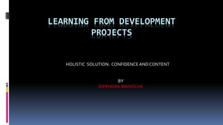 LEARNING FROM DEVELOPMENT 
PROJECTS 
HOLISTIC SOLUTION: CONFIDENCE AND CONTENT 
BY 
DIPENDRA MANOCHA 
 