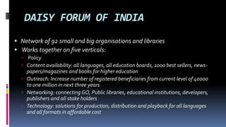 DAISY FORUM OF INDIA 
 Network of 92 small and big organisations and libraries 
 Works together on five verticals: 
 Policy 
 Content availability: all languages, all education boards, 1000 best sellers, news-papers/ 
magazines and books for higher education 
 Outreach: Increase number of registered beneficiaries from current level of 
40000 to one million in next three years 
 Networking: connecting GO, Public libraries, educational institutions, 
developers, publishers and all stakeholders 
 Technology: solutions for production, distribution and playback for all languages 
and all formats at affordable cost 
 
