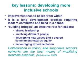 key lessons: developing more
          inclusive schools
• improvement has to be led from within
• it is a long development process requiring
  leaders committed and fixed in a school
• ‘building bridges’, an effective role for leaders:
     - shared leadership
     - involving different people
     - developing new values and a shared
       commitment towards equity
     - encouraging experimentation
  Collaboration in school and supportive school’s
  networks are the best means of mobilising
  available expertise. (Mel Ainscow, 2008)
 