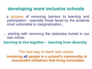 developing more inclusive schools
 a process of removing barriers to learning and
 participation - specially those faced by the students
 most vulnerable to marginalization...

... starting with removing the obstacles buried in our
   own minds:
learning to live together - learning from diversity

         The best way to reach new values:
  involving all people in a school’s community in
     successful initiatives that bring innovation
 