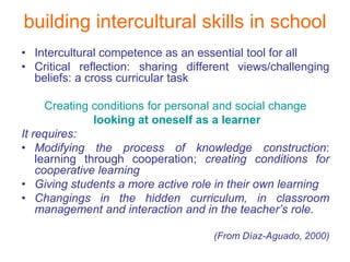 building intercultural skills in school
• Intercultural competence as an essential tool for all
• Critical reflection: sharing different views/challenging
  beliefs: a cross curricular task

      Creating conditions for personal and social change
               looking at oneself as a learner
It requires:
• Modifying the process of knowledge construction:
    learning through cooperation; creating conditions for
    cooperative learning
• Giving students a more active role in their own learning
• Changings in the hidden curriculum, in classroom
    management and interaction and in the teacher’s role.

                                    (From Díaz-Aguado, 2000)
 