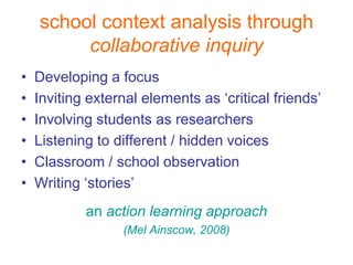 school context analysis through
         collaborative inquiry
•   Developing a focus
•   Inviting external elements as ‘critical friends’
•   Involving students as researchers
•   Listening to different / hidden voices
•   Classroom / school observation
•   Writing ‘stories’
            an action learning approach
                  (Mel Ainscow, 2008)
 