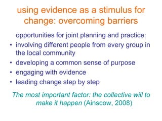 using evidence as a stimulus for
     change: overcoming barriers
    opportunities for joint planning and practice:
•   involving different people from every group in
    the local community
•   developing a common sense of purpose
•   engaging with evidence
•   leading change step by step
The most important factor: the collective will to
      make it happen (Ainscow, 2008)
 