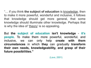 “… if you think the subject of education is knowledge, then
to make it more powerful, wonderful and inclusive, it follows
that knowledge should get more general, that some
knowledge should illuminate other knowledge. Perhaps that
is why the idea of ‘theory’ is so appealing.

But the subject of education isn't knowledge - it's
people. To make them more powerful, wonderful, and
inclusive, we can only help create with them
circumstances in which they can gradually transform
their own needs, knowledgeability, and grasp of their
future possibilities.”
                                  (Lave, 2001)
 
