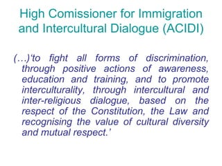 High Comissioner for Immigration
 and Intercultural Dialogue (ACIDI)

(…)‘to fight all forms of discrimination,
  through positive actions of awareness,
  education and training, and to promote
  interculturality, through intercultural and
  inter-religious dialogue, based on the
  respect of the Constitution, the Law and
  recognising the value of cultural diversity
  and mutual respect.’
 