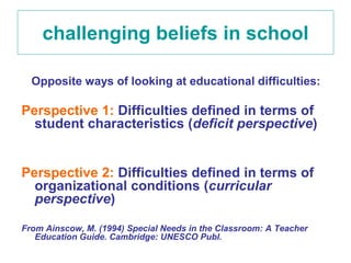 challenging beliefs in school

  Opposite ways of looking at educational difficulties:

Perspective 1: Difficulties defined in terms of
  student characteristics (deficit perspective)


Perspective 2: Difficulties defined in terms of
  organizational conditions (curricular
  perspective)

From Ainscow, M. (1994) Special Needs in the Classroom: A Teacher
   Education Guide. Cambridge: UNESCO Publ.
 