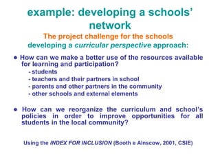 example: developing a schools’
               network
        The project challenge for the schools
    developing a curricular perspective approach:
● How can we make a better use of the resources available
  for learning and participation?
    - students
    - teachers and their partners in school
    - parents and other partners in the community
    - other schools and external elements

● How can we reorganize the curriculum and school’s
  policies in order to improve opportunities for all
  students in the local community?

   Using the INDEX FOR INCLUSION (Booth e Ainscow, 2001, CSIE)
 