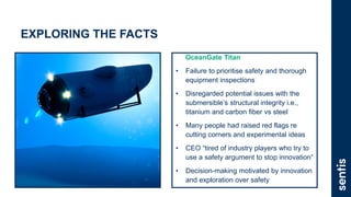 EXPLORING THE FACTS
OceanGate Titan
• Failure to prioritise safety and thorough
equipment inspections
• Disregarded potential issues with the
submersible’s structural integrity i.e.,
titanium and carbon fiber vs steel
• Many people had raised red flags re
cutting corners and experimental ideas
• CEO “tired of industry players who try to
use a safety argument to stop innovation”
• Decision-making motivated by innovation
and exploration over safety
 