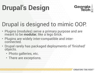 Drupal’s Design
Drupal is designed to mimic OOP.
• Plugins (modules) serve a primary purpose and are
meant to be modular, like a lego brick.
• Plugins are widely inter-compatible and inter-
connected.
• Drupal rarely has packaged deployments of ‘finished’
objects.
• Photo galleries, etc.
• There are exceptions.
 