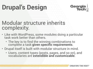 Drupal’s Design
Modular structure inherits
complexity.
• Like with WordPress, some modules doing a particular
task work better than others.
• The key is to find the winning combinations to
complete a task given specific requirements.
• Drupal itself is built with modular structure in mind.
• Users, content types (posts, pages, and so on), and
vocabularies are extendible and customizable.
 