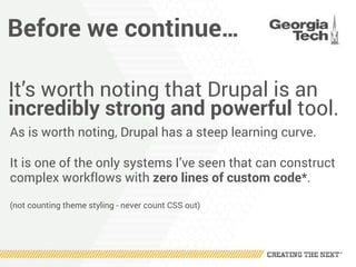 Before we continue…
It’s worth noting that Drupal is an
incredibly strong and powerful tool.
As is worth noting, Drupal has a steep learning curve.
It is one of the only systems I’ve seen that can construct
complex workflows with zero lines of custom code*.
(not counting theme styling - never count CSS out)
 