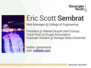 Eric Scott Sembrat
Web Manager @ College of Engineering
President @ Atlanta Drupal User’s Group
Track Chair @ Drupal Association
Graduate Student @ Georgia State University
twitter: @esembrat 
web: webbeh.com
 