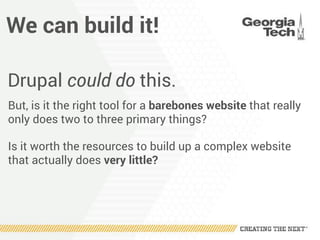 We can build it!
Drupal could do this.
But, is it the right tool for a barebones website that really
only does two to three primary things?
Is it worth the resources to build up a complex website
that actually does very little?
 