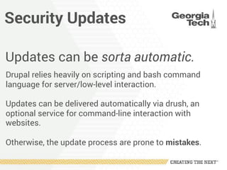 Security Updates
Updates can be sorta automatic.
Drupal relies heavily on scripting and bash command
language for server/low-level interaction.
Updates can be delivered automatically via drush, an
optional service for command-line interaction with
websites.
Otherwise, the update process are prone to mistakes.
 