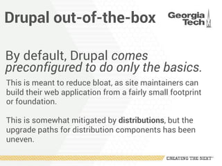 Drupal out-of-the-box
By default, Drupal comes
preconfigured to do only the basics.
This is meant to reduce bloat, as site maintainers can
build their web application from a fairly small footprint
or foundation.
This is somewhat mitigated by distributions, but the
upgrade paths for distribution components has been
uneven.
 