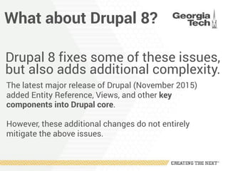What about Drupal 8?
Drupal 8 fixes some of these issues,
but also adds additional complexity.
The latest major release of Drupal (November 2015)
added Entity Reference, Views, and other key
components into Drupal core.
However, these additional changes do not entirely
mitigate the above issues.
 
