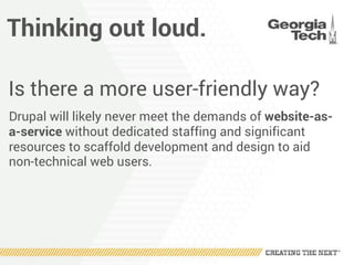 Thinking out loud.
Is there a more user-friendly way?
Drupal will likely never meet the demands of website-as-
a-service without dedicated staffing and significant
resources to scaffold development and design to aid
non-technical web users.
 