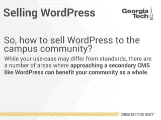Selling WordPress
So, how to sell WordPress to the
campus community?
While your use-case may differ from standards, there are
a number of areas where approaching a secondary CMS
like WordPress can benefit your community as a whole.
 