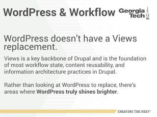 WordPress & Workflow
WordPress doesn’t have a Views
replacement.
Views is a key backbone of Drupal and is the foundation
of most workflow state, content reusability, and
information architecture practices in Drupal.
Rather than looking at WordPress to replace, there’s
areas where WordPress truly shines brighter.
 