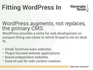 Fitting WordPress In
WordPress augments, not replaces,
the primary CMS.
WordPress provides a niche for web development on
campus fitting use-cases to which Drupal is not an ideal
fit.
• Small, brochure-ware websites.
• Plugin-focused website applications.
• Brand-independent websites.
• Ease-of-use for web content creation.
 
