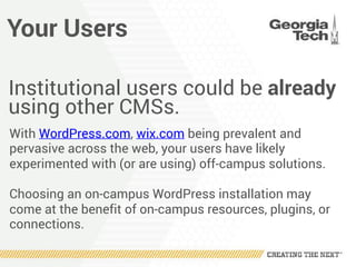 Your Users
Institutional users could be already
using other CMSs.
With WordPress.com, wix.com being prevalent and
pervasive across the web, your users have likely
experimented with (or are using) off-campus solutions.
Choosing an on-campus WordPress installation may
come at the benefit of on-campus resources, plugins, or
connections.
 