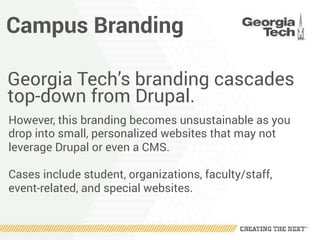 Campus Branding
Georgia Tech’s branding cascades
top-down from Drupal.
However, this branding becomes unsustainable as you
drop into small, personalized websites that may not
leverage Drupal or even a CMS.
Cases include student, organizations, faculty/staff,
event-related, and special websites.
 