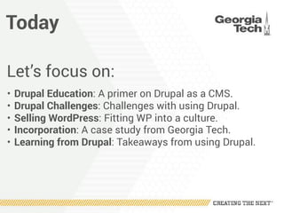 Today
Let’s focus on:
• Drupal Education: A primer on Drupal as a CMS.
• Drupal Challenges: Challenges with using Drupal.
• Selling WordPress: Fitting WP into a culture.
• Incorporation: A case study from Georgia Tech.
• Learning from Drupal: Takeaways from using Drupal.
 