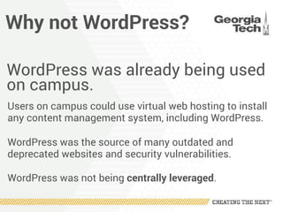 Why not WordPress?
WordPress was already being used
on campus.
Users on campus could use virtual web hosting to install
any content management system, including WordPress.
WordPress was the source of many outdated and
deprecated websites and security vulnerabilities.
WordPress was not being centrally leveraged.
 