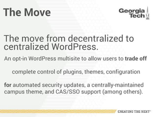 The Move
The move from decentralized to
centralized WordPress.
An opt-in WordPress multisite to allow users to trade off
complete control of plugins, themes, configuration
for automated security updates, a centrally-maintained
campus theme, and CAS/SSO support (among others).
 