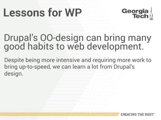 Lessons for WP
Drupal’s OO-design can bring many
good habits to web development.
Despite being more intensive and requiring more work to
bring up-to-speed, we can learn a lot from Drupal’s
design.
 