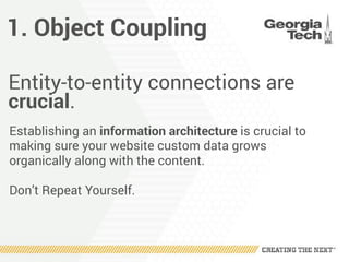 1. Object Coupling
Entity-to-entity connections are
crucial.
Establishing an information architecture is crucial to
making sure your website custom data grows
organically along with the content.
Don’t Repeat Yourself.
 