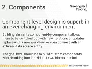 2. Components
Component-level design is superb in
an ever-changing environment.
Building elements component-by-component allows
them to be switched out with new iterations or updates,
replace with a new workflow, or even connect with an
external data source entity.
The goal here should be to build custom components
with chunking into individual LEGO blocks in mind.
 