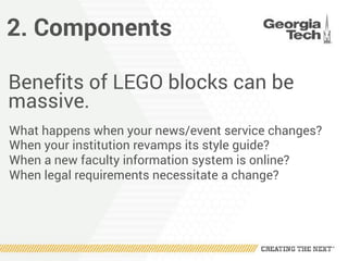 2. Components
Benefits of LEGO blocks can be
massive.
What happens when your news/event service changes?
When your institution revamps its style guide?
When a new faculty information system is online?
When legal requirements necessitate a change?
 