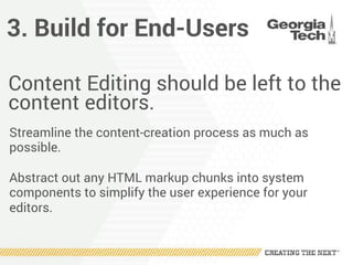 3. Build for End-Users
Content Editing should be left to the
content editors.
Streamline the content-creation process as much as
possible.
Abstract out any HTML markup chunks into system
components to simplify the user experience for your
editors.
 